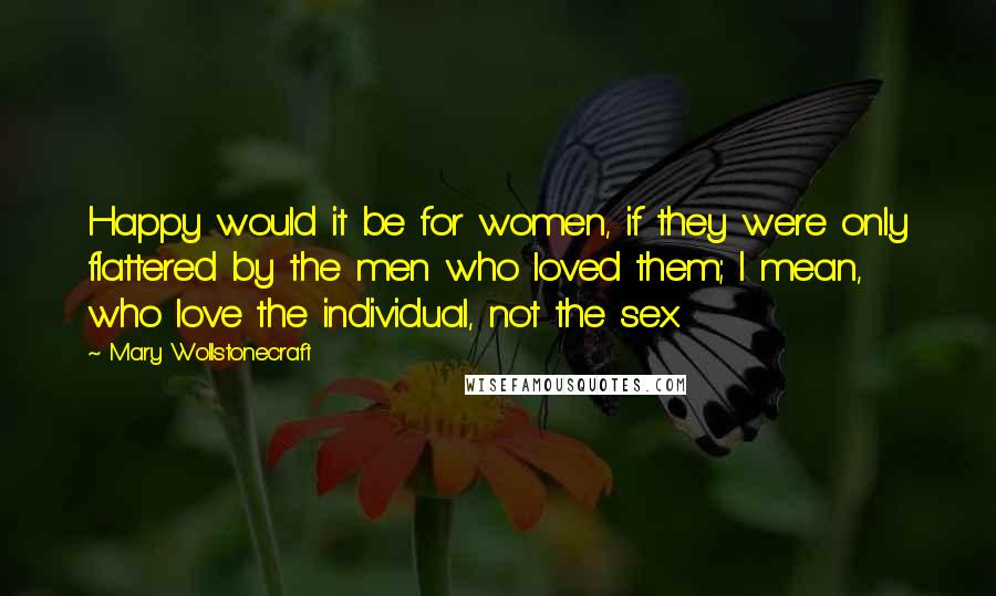 Mary Wollstonecraft Quotes: Happy would it be for women, if they were only flattered by the men who loved them; I mean, who love the individual, not the sex.