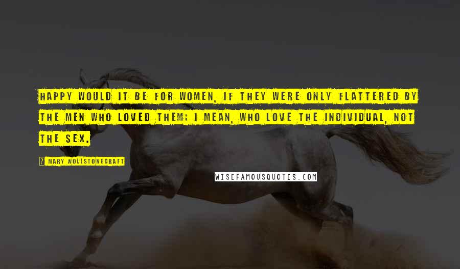 Mary Wollstonecraft Quotes: Happy would it be for women, if they were only flattered by the men who loved them; I mean, who love the individual, not the sex.