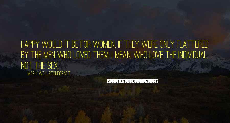 Mary Wollstonecraft Quotes: Happy would it be for women, if they were only flattered by the men who loved them; I mean, who love the individual, not the sex.