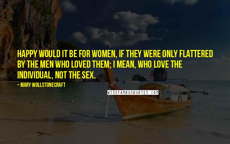 Mary Wollstonecraft Quotes: Happy would it be for women, if they were only flattered by the men who loved them; I mean, who love the individual, not the sex.
