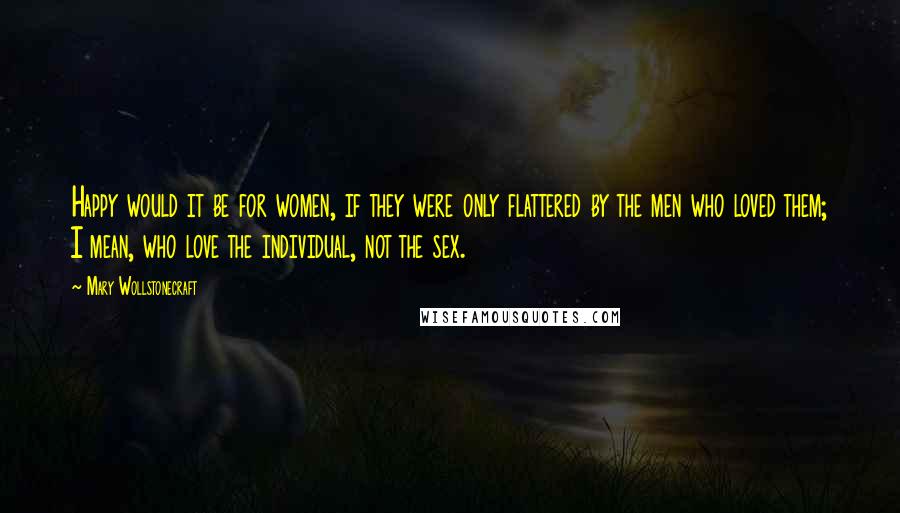 Mary Wollstonecraft Quotes: Happy would it be for women, if they were only flattered by the men who loved them; I mean, who love the individual, not the sex.
