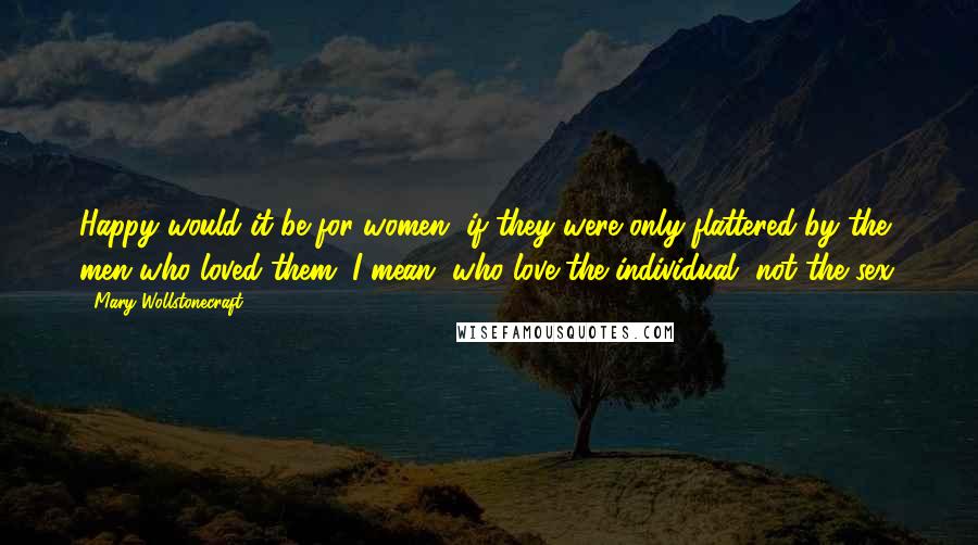 Mary Wollstonecraft Quotes: Happy would it be for women, if they were only flattered by the men who loved them; I mean, who love the individual, not the sex.