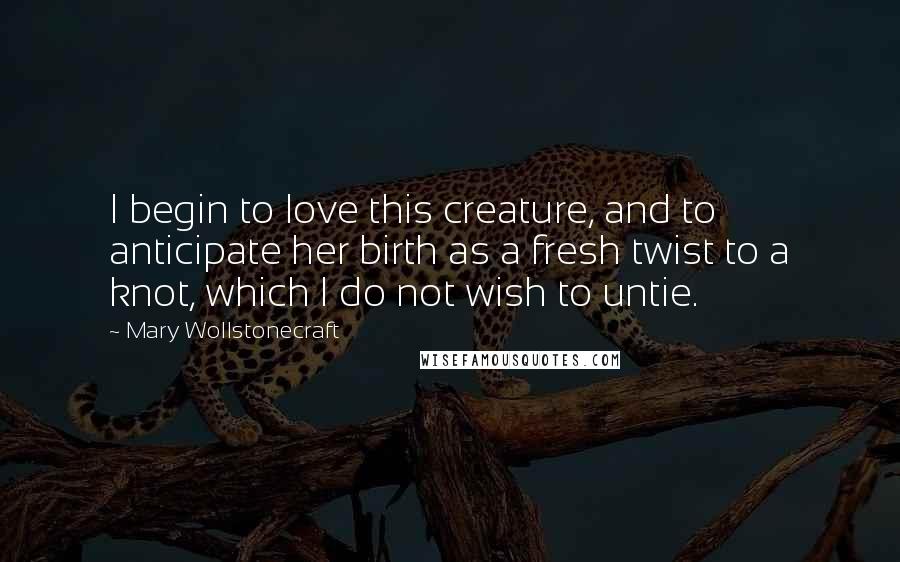 Mary Wollstonecraft Quotes: I begin to love this creature, and to anticipate her birth as a fresh twist to a knot, which I do not wish to untie.