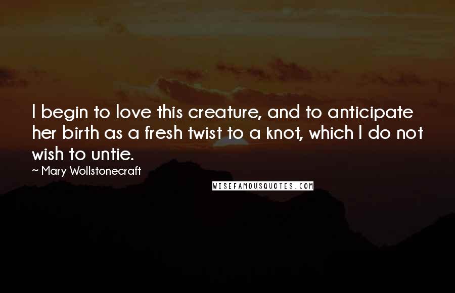 Mary Wollstonecraft Quotes: I begin to love this creature, and to anticipate her birth as a fresh twist to a knot, which I do not wish to untie.