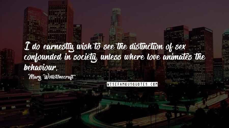 Mary Wollstonecraft Quotes: I do earnestly wish to see the distinction of sex confounded in society, unless where love animates the behaviour.