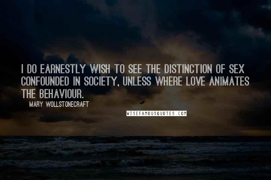 Mary Wollstonecraft Quotes: I do earnestly wish to see the distinction of sex confounded in society, unless where love animates the behaviour.