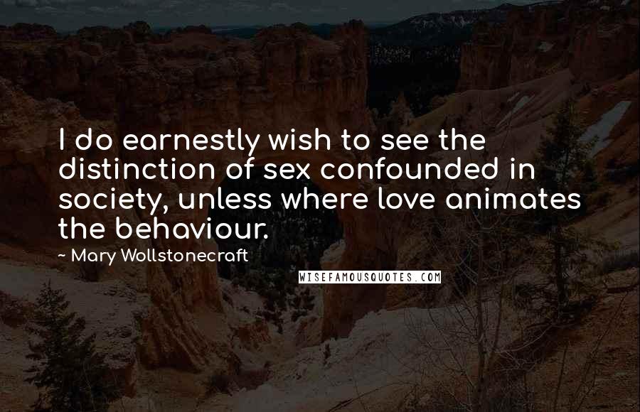 Mary Wollstonecraft Quotes: I do earnestly wish to see the distinction of sex confounded in society, unless where love animates the behaviour.