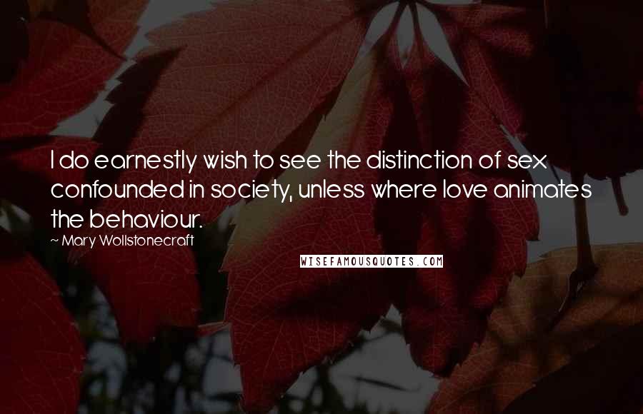 Mary Wollstonecraft Quotes: I do earnestly wish to see the distinction of sex confounded in society, unless where love animates the behaviour.