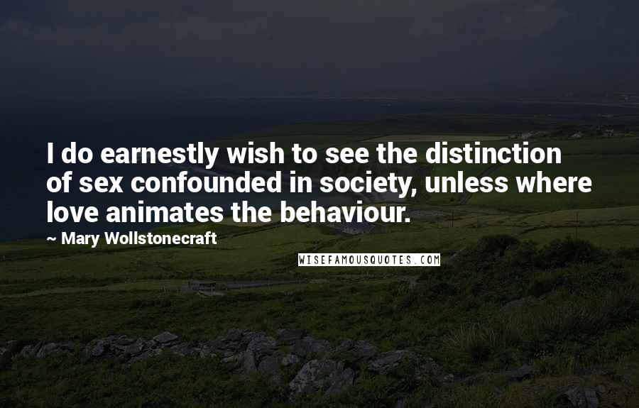 Mary Wollstonecraft Quotes: I do earnestly wish to see the distinction of sex confounded in society, unless where love animates the behaviour.