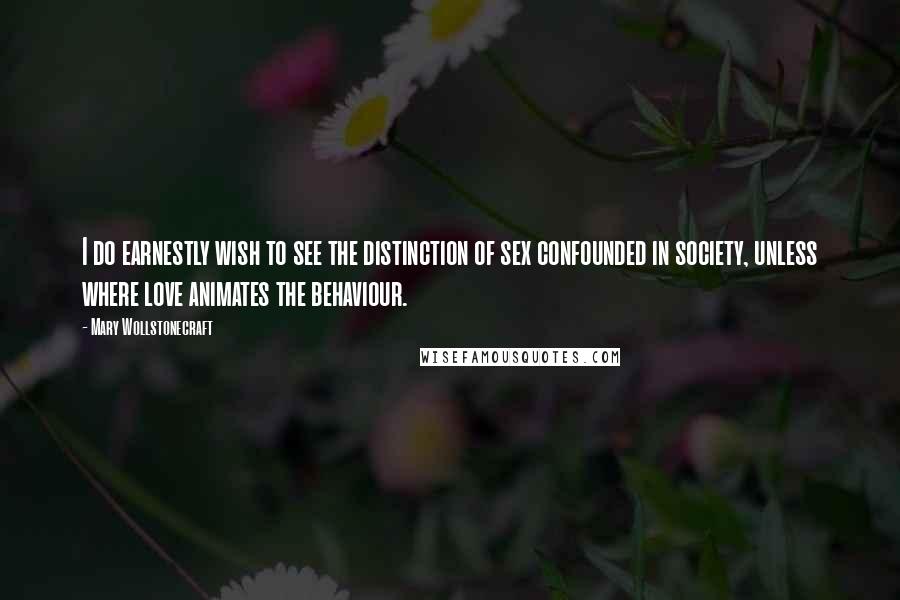 Mary Wollstonecraft Quotes: I do earnestly wish to see the distinction of sex confounded in society, unless where love animates the behaviour.