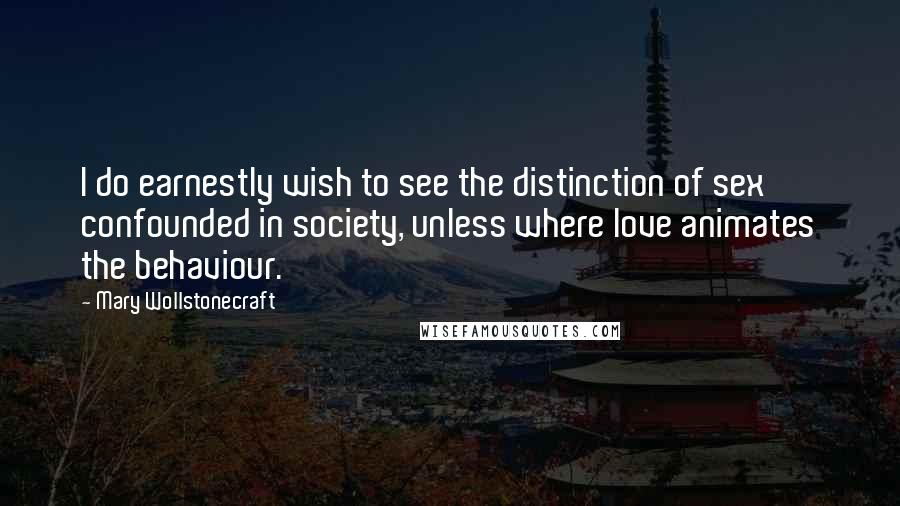 Mary Wollstonecraft Quotes: I do earnestly wish to see the distinction of sex confounded in society, unless where love animates the behaviour.