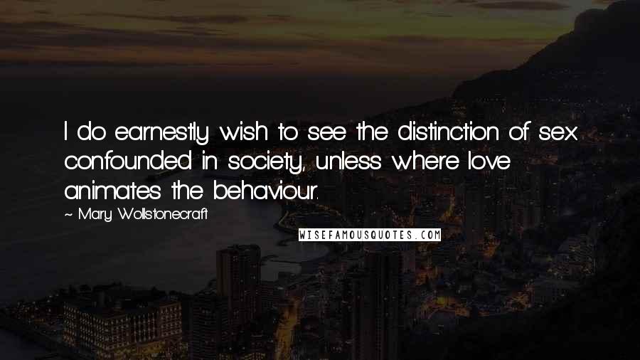 Mary Wollstonecraft Quotes: I do earnestly wish to see the distinction of sex confounded in society, unless where love animates the behaviour.