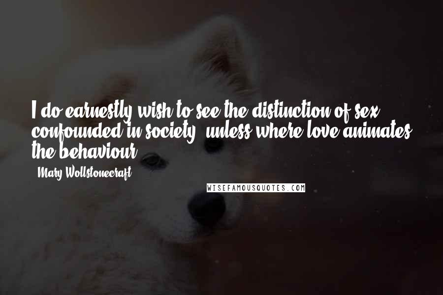 Mary Wollstonecraft Quotes: I do earnestly wish to see the distinction of sex confounded in society, unless where love animates the behaviour.