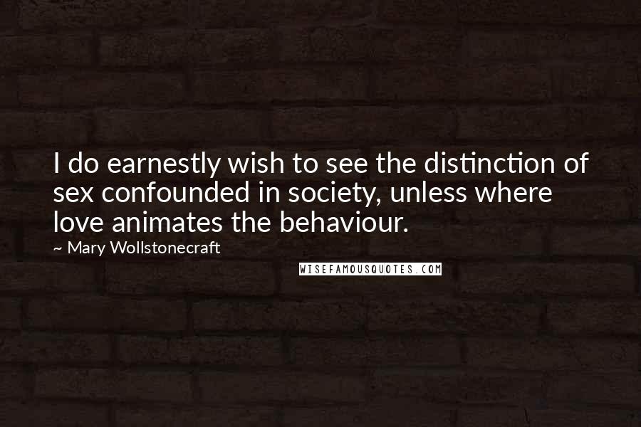 Mary Wollstonecraft Quotes: I do earnestly wish to see the distinction of sex confounded in society, unless where love animates the behaviour.