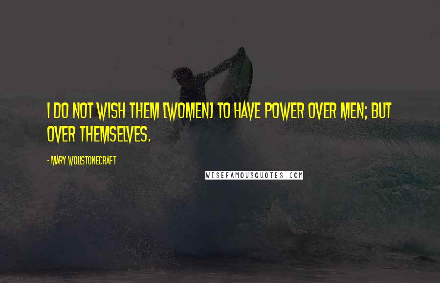 Mary Wollstonecraft Quotes: I do not wish them [women] to have power over men; but over themselves.