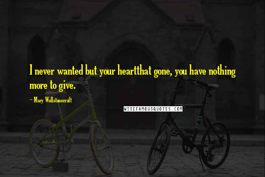 Mary Wollstonecraft Quotes: I never wanted but your heartthat gone, you have nothing more to give.