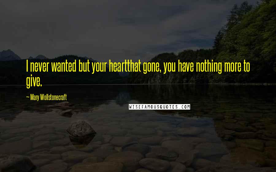 Mary Wollstonecraft Quotes: I never wanted but your heartthat gone, you have nothing more to give.