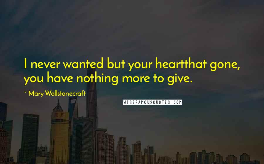 Mary Wollstonecraft Quotes: I never wanted but your heartthat gone, you have nothing more to give.