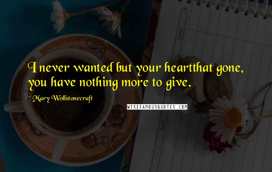 Mary Wollstonecraft Quotes: I never wanted but your heartthat gone, you have nothing more to give.