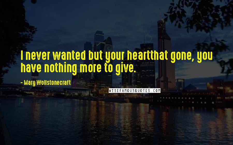 Mary Wollstonecraft Quotes: I never wanted but your heartthat gone, you have nothing more to give.