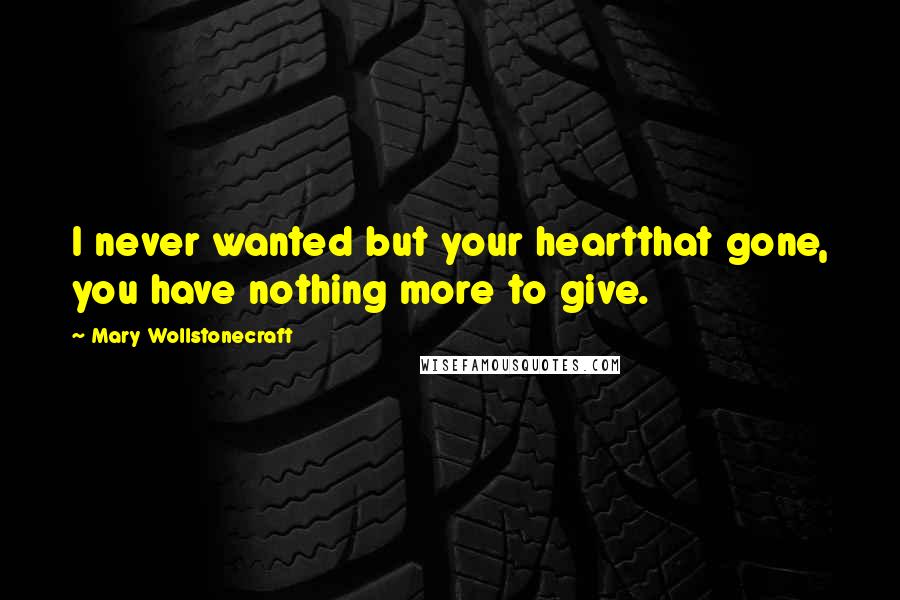 Mary Wollstonecraft Quotes: I never wanted but your heartthat gone, you have nothing more to give.