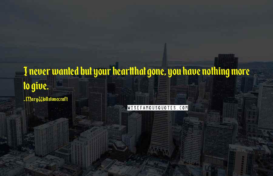 Mary Wollstonecraft Quotes: I never wanted but your heartthat gone, you have nothing more to give.