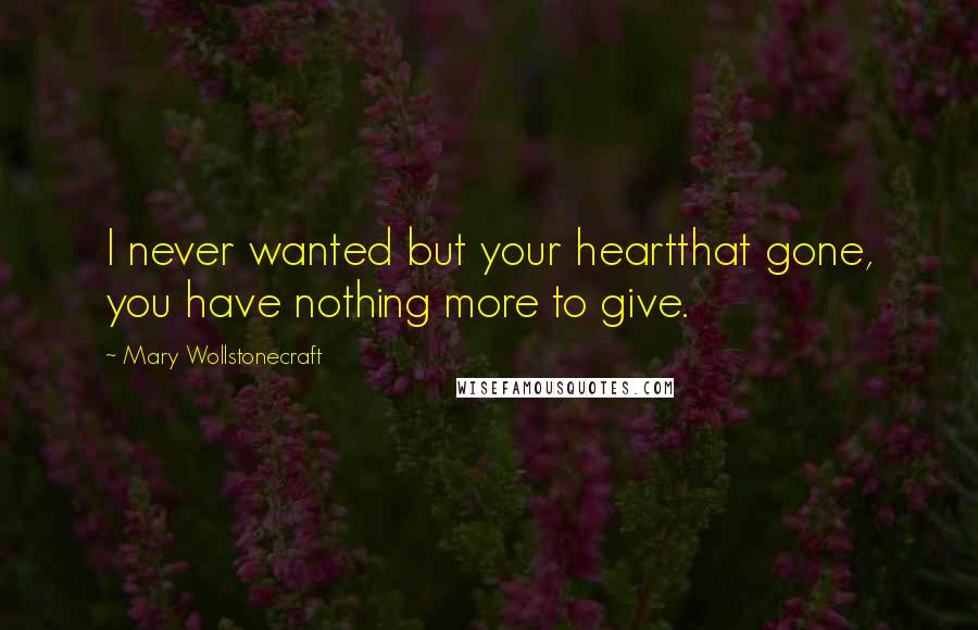 Mary Wollstonecraft Quotes: I never wanted but your heartthat gone, you have nothing more to give.