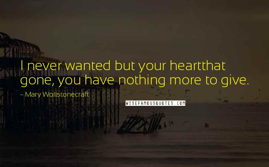 Mary Wollstonecraft Quotes: I never wanted but your heartthat gone, you have nothing more to give.