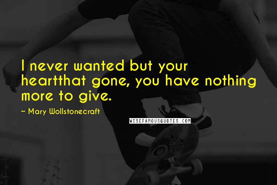 Mary Wollstonecraft Quotes: I never wanted but your heartthat gone, you have nothing more to give.
