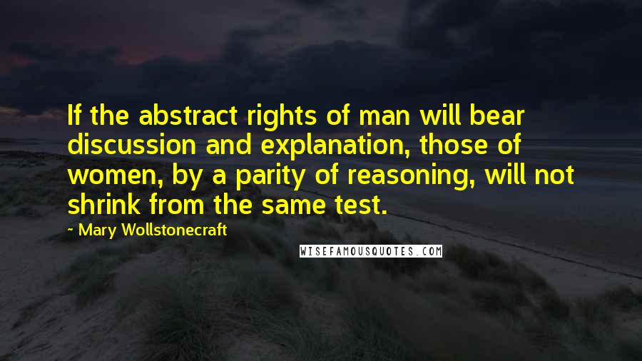Mary Wollstonecraft Quotes: If the abstract rights of man will bear discussion and explanation, those of women, by a parity of reasoning, will not shrink from the same test.
