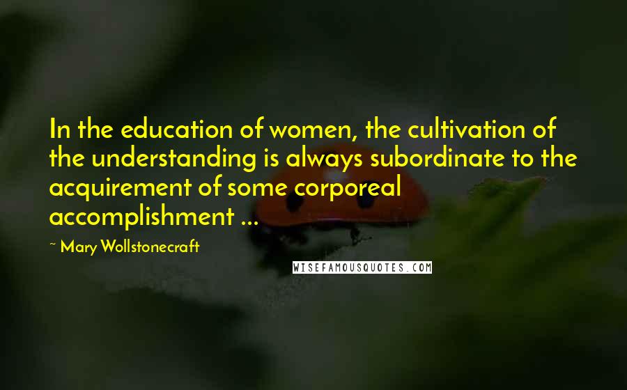 Mary Wollstonecraft Quotes: In the education of women, the cultivation of the understanding is always subordinate to the acquirement of some corporeal accomplishment ...