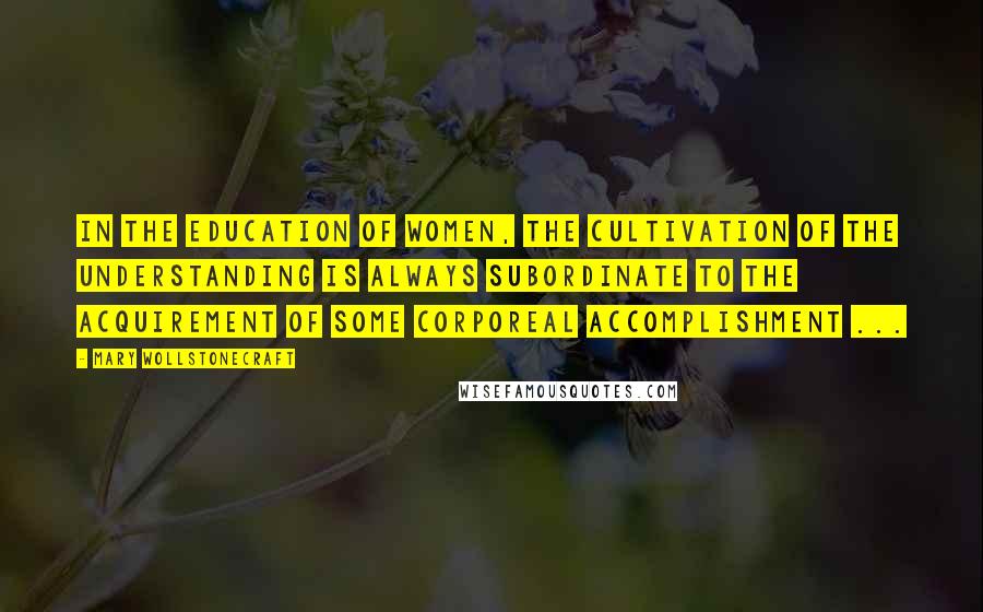 Mary Wollstonecraft Quotes: In the education of women, the cultivation of the understanding is always subordinate to the acquirement of some corporeal accomplishment ...