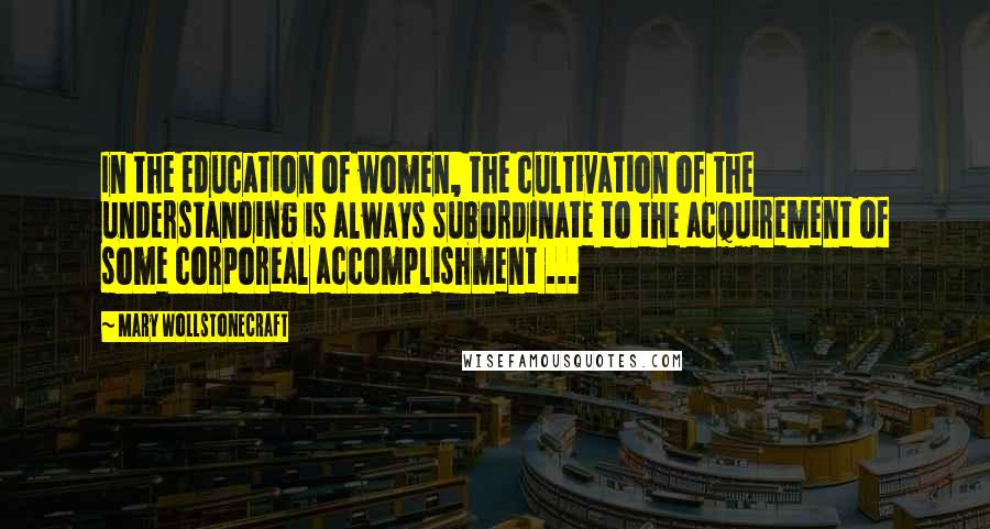 Mary Wollstonecraft Quotes: In the education of women, the cultivation of the understanding is always subordinate to the acquirement of some corporeal accomplishment ...