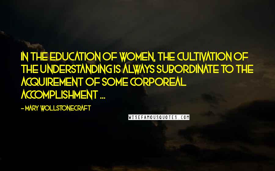 Mary Wollstonecraft Quotes: In the education of women, the cultivation of the understanding is always subordinate to the acquirement of some corporeal accomplishment ...