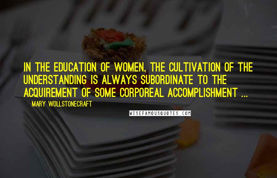 Mary Wollstonecraft Quotes: In the education of women, the cultivation of the understanding is always subordinate to the acquirement of some corporeal accomplishment ...