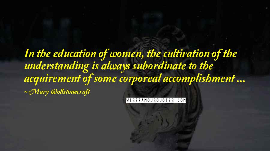 Mary Wollstonecraft Quotes: In the education of women, the cultivation of the understanding is always subordinate to the acquirement of some corporeal accomplishment ...