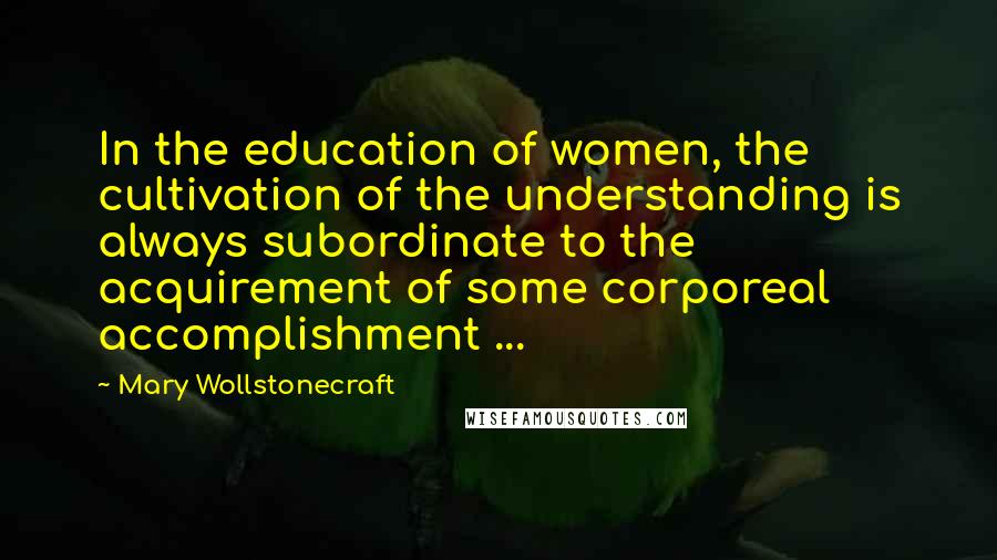 Mary Wollstonecraft Quotes: In the education of women, the cultivation of the understanding is always subordinate to the acquirement of some corporeal accomplishment ...