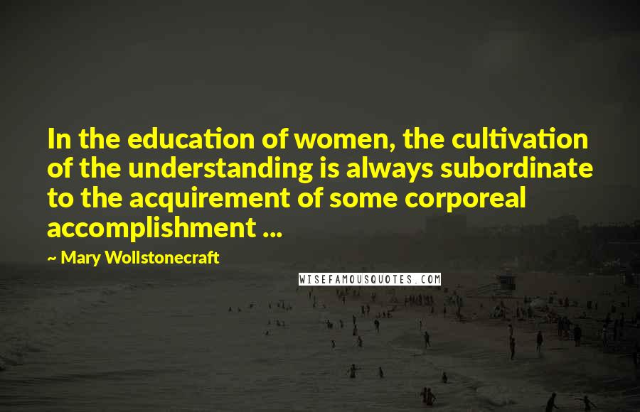 Mary Wollstonecraft Quotes: In the education of women, the cultivation of the understanding is always subordinate to the acquirement of some corporeal accomplishment ...