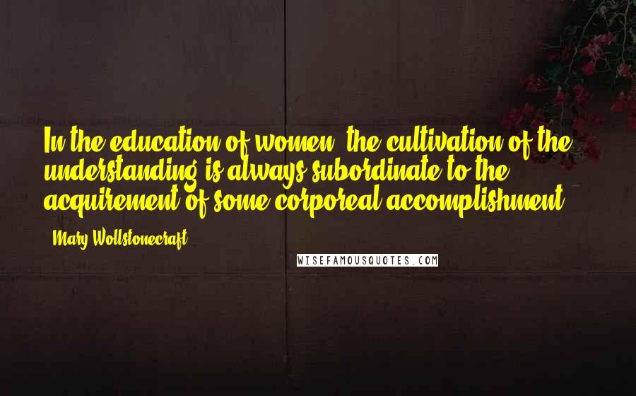 Mary Wollstonecraft Quotes: In the education of women, the cultivation of the understanding is always subordinate to the acquirement of some corporeal accomplishment ...