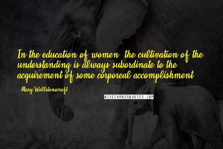 Mary Wollstonecraft Quotes: In the education of women, the cultivation of the understanding is always subordinate to the acquirement of some corporeal accomplishment ...