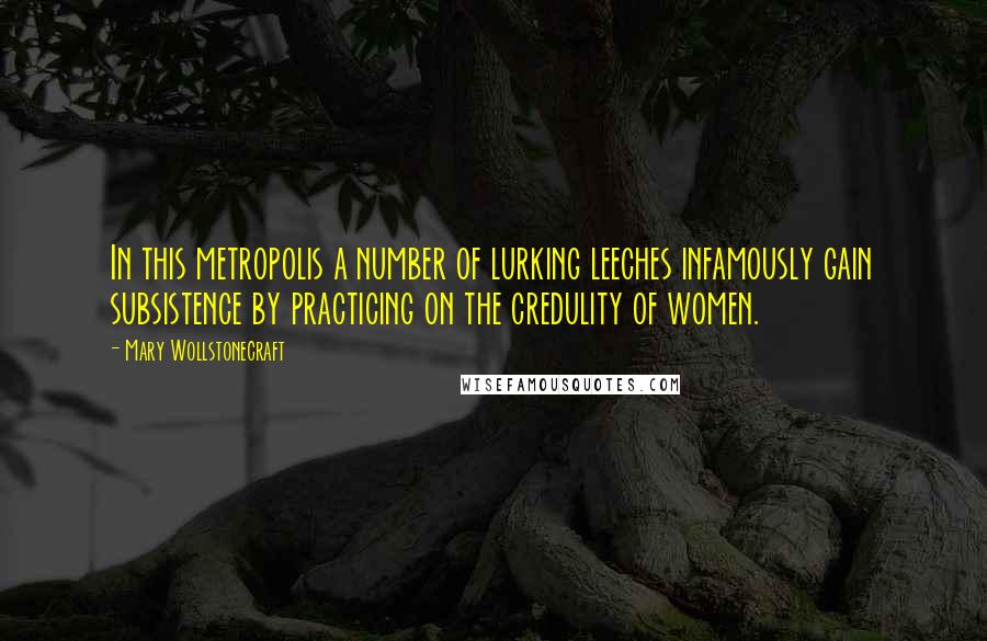 Mary Wollstonecraft Quotes: In this metropolis a number of lurking leeches infamously gain subsistence by practicing on the credulity of women.