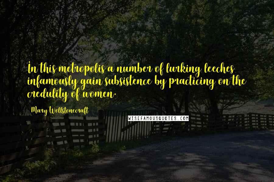 Mary Wollstonecraft Quotes: In this metropolis a number of lurking leeches infamously gain subsistence by practicing on the credulity of women.