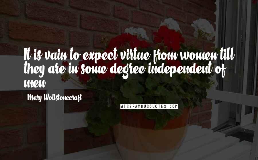 Mary Wollstonecraft Quotes: It is vain to expect virtue from women till they are in some degree independent of men.