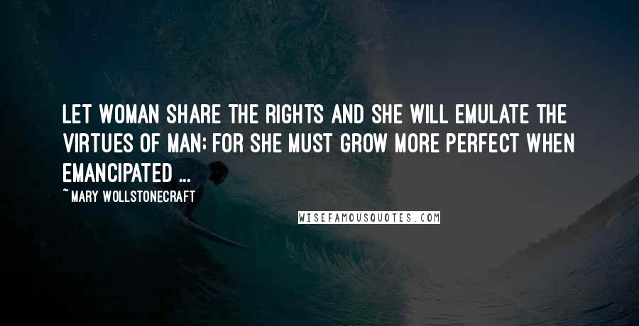 Mary Wollstonecraft Quotes: Let woman share the rights and she will emulate the virtues of man; for she must grow more perfect when emancipated ...