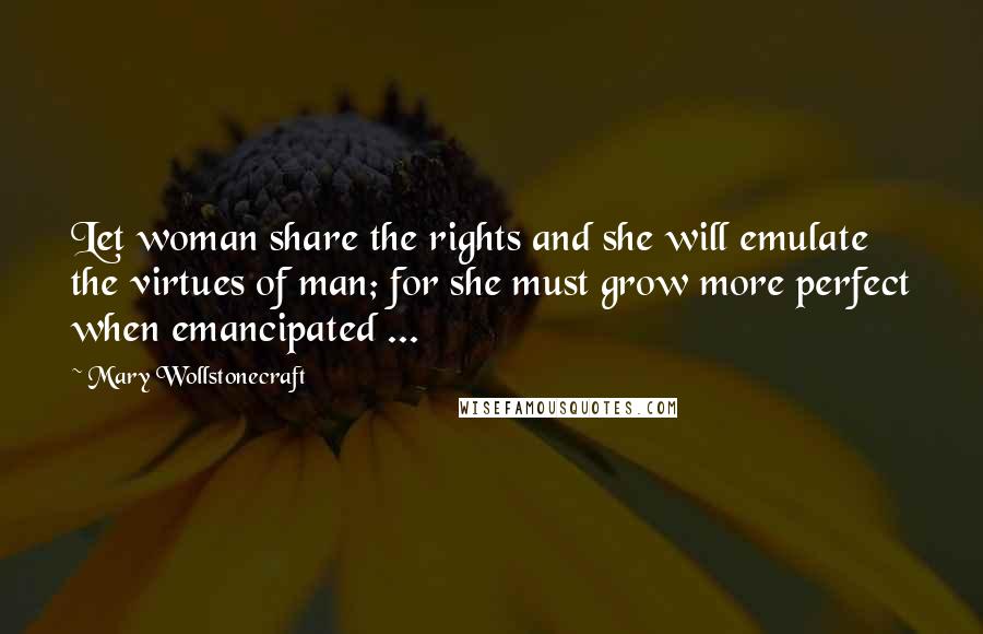 Mary Wollstonecraft Quotes: Let woman share the rights and she will emulate the virtues of man; for she must grow more perfect when emancipated ...