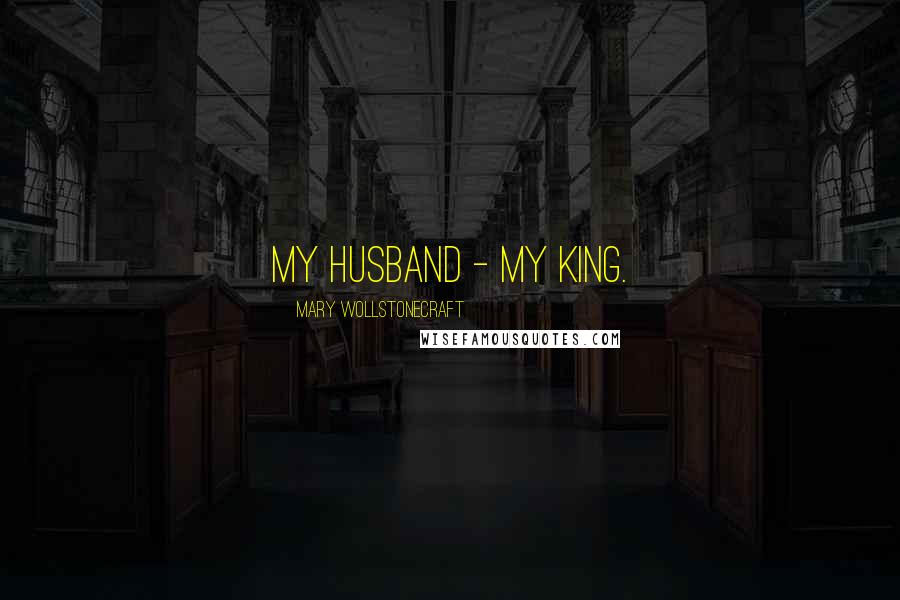 Mary Wollstonecraft Quotes: My husband - my king.