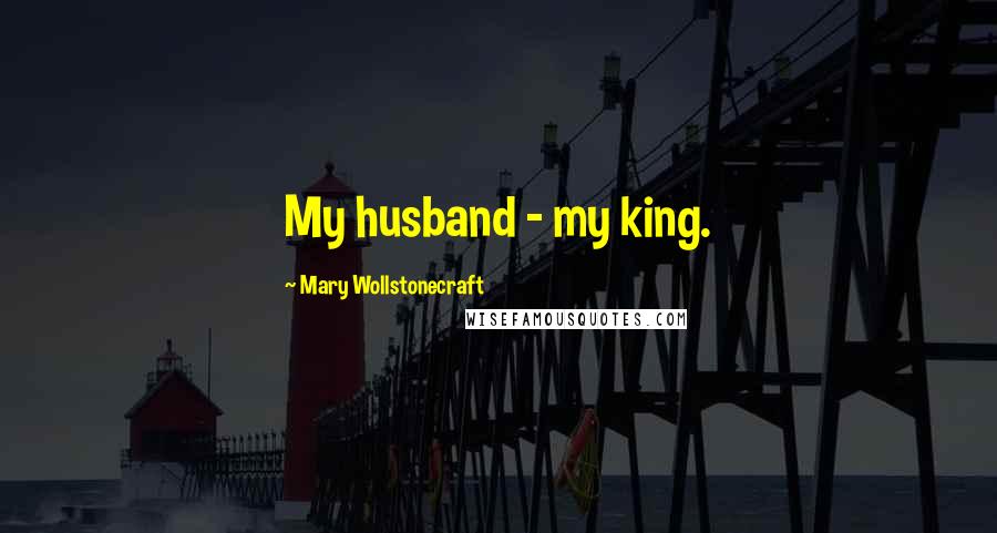 Mary Wollstonecraft Quotes: My husband - my king.