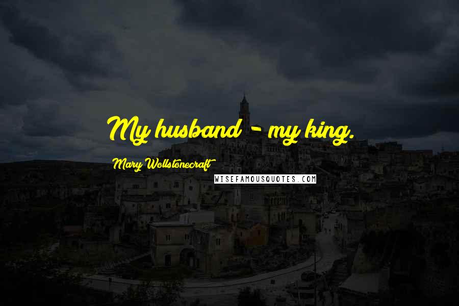 Mary Wollstonecraft Quotes: My husband - my king.