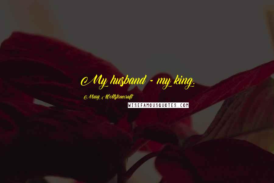 Mary Wollstonecraft Quotes: My husband - my king.