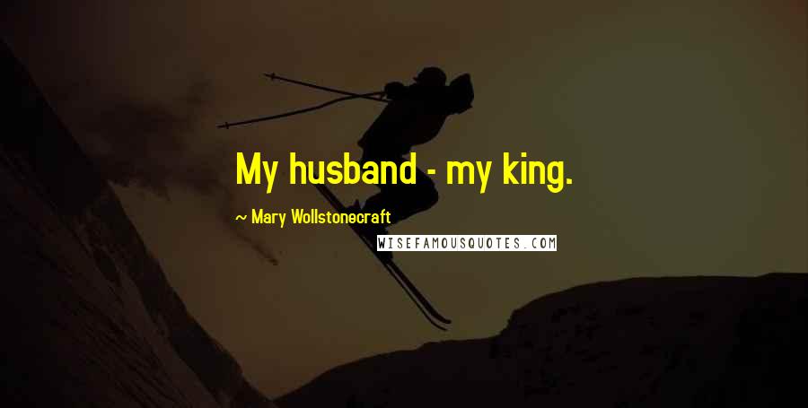 Mary Wollstonecraft Quotes: My husband - my king.